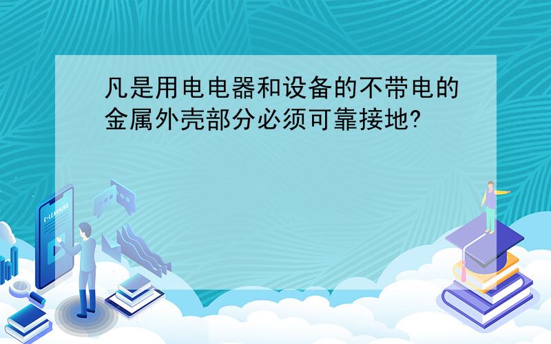 凡是用电电器和设备的不带电的金属外壳部分必须可靠接地?