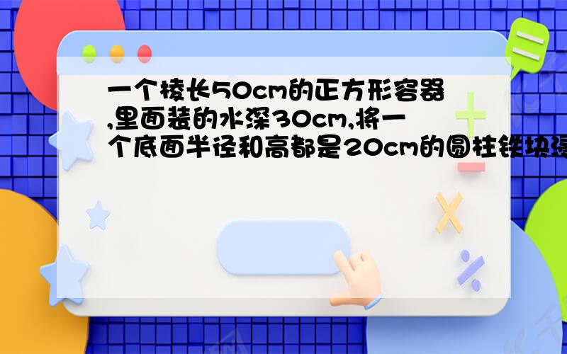 一个棱长50cm的正方形容器,里面装的水深30cm,将一个底面半径和高都是20cm的圆柱铁块浸入水中.水面上升?