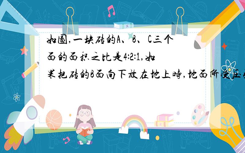 如图,一块砖的A、B、C三个面的面积之比是4:2:1,如果把砖的B面向下放在地上时,地面所受压强为A帕,则把砖的A面和C