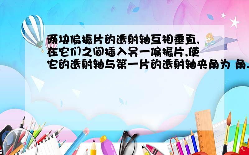 两块偏振片的透射轴互相垂直,在它们之间插入另一偏振片,使它的透射轴与第一片的透射轴夹角为 角.已知射