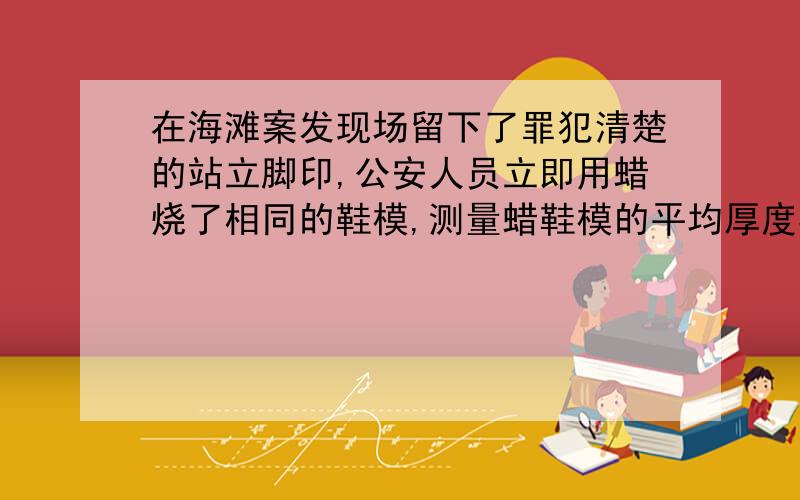 在海滩案发现场留下了罪犯清楚的站立脚印,公安人员立即用蜡烧了相同的鞋模,测量蜡鞋模的平均厚度3cm,质量为675g,又经