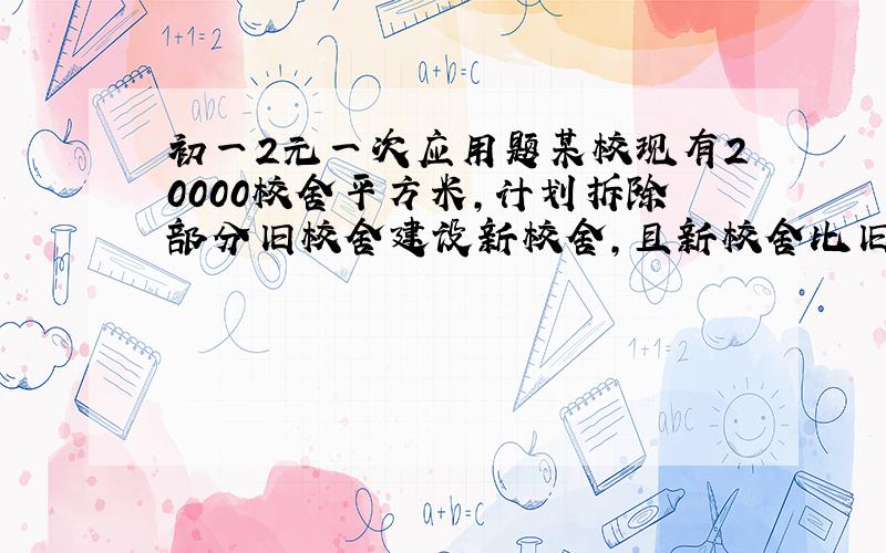 初一2元一次应用题某校现有20000校舍平方米,计划拆除部分旧校舍建设新校舍,且新校舍比旧校舍面积的四倍多2000平方米