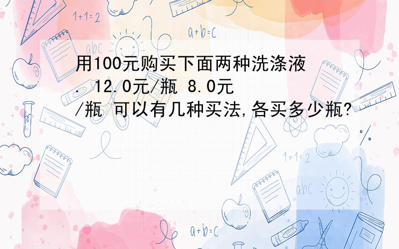 用100元购买下面两种洗涤液. 12.0元/瓶 8.0元/瓶 可以有几种买法,各买多少瓶?