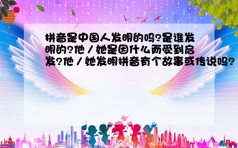 拼音是中国人发明的吗?是谁发明的?他／她是因什么而受到启发?他／她发明拼音有个故事或传说吗?