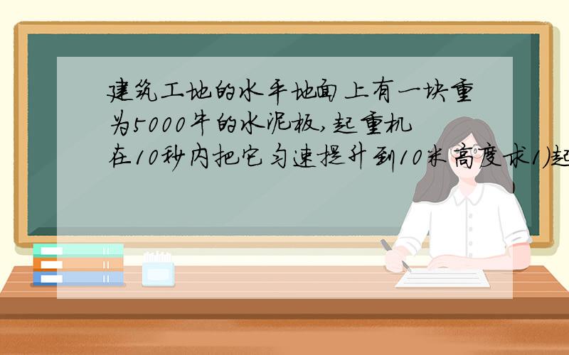 建筑工地的水平地面上有一块重为5000牛的水泥板,起重机在10秒内把它匀速提升到10米高度求1)起重机提升水泥