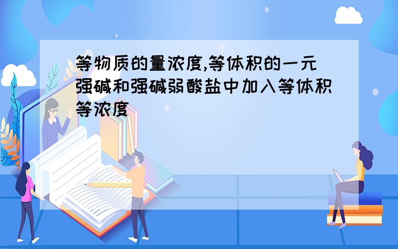 等物质的量浓度,等体积的一元强碱和强碱弱酸盐中加入等体积等浓度