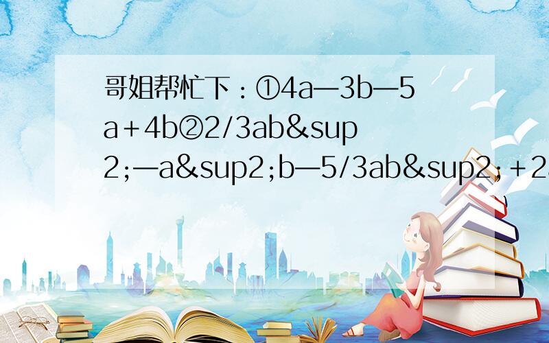 哥姐帮忙下：①4a—3b—5a＋4b②2/3ab²—a²b—5/3ab²＋2a²