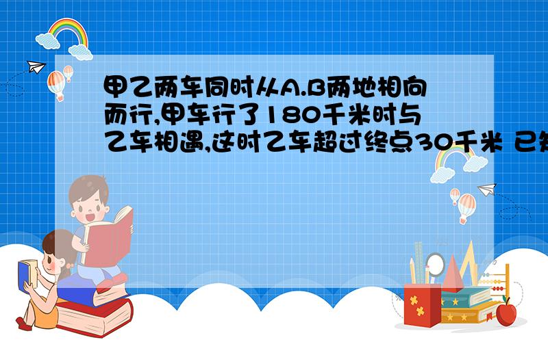 甲乙两车同时从A.B两地相向而行,甲车行了180千米时与乙车相遇,这时乙车超过终点30千米 已知乙车每小时行40千米,相