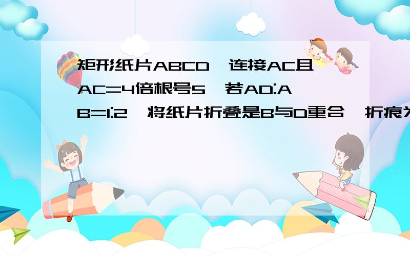 矩形纸片ABCD,连接AC且AC=4倍根号5,若AD:AB=1:2,将纸片折叠是B与D重合,折痕为EF,