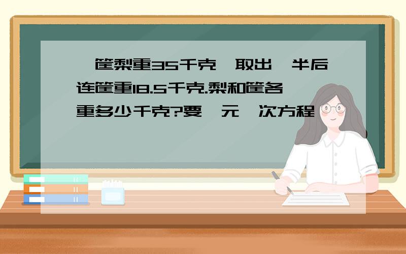 一筐梨重35千克,取出一半后连筐重18.5千克.梨和筐各重多少千克?要一元一次方程,