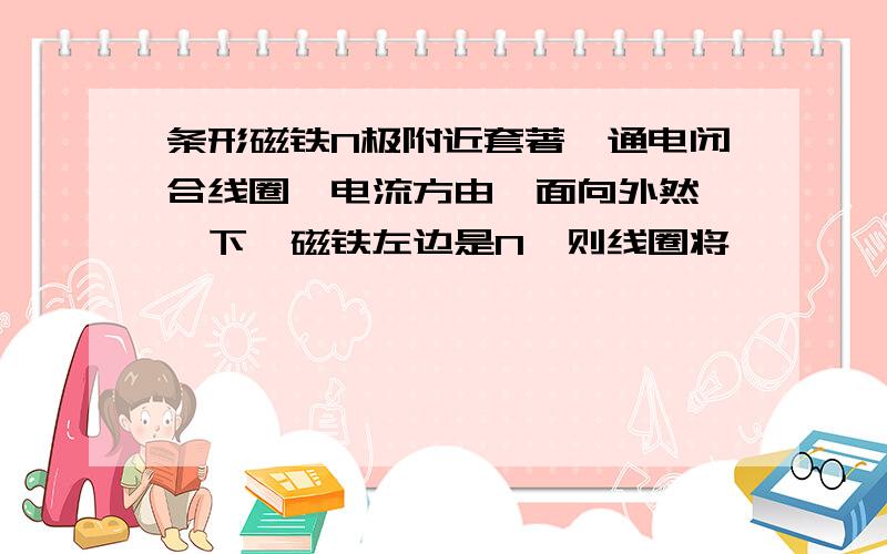 条形磁铁N极附近套著一通电闭合线圈,电流方由裏面向外然後後下,磁铁左边是N,则线圈将