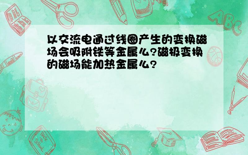 以交流电通过线圈产生的变换磁场会吸附铁等金属么?磁极变换的磁场能加热金属么?