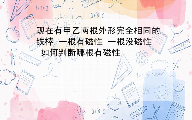 现在有甲乙两根外形完全相同的铁棒 一根有磁性 一根没磁性 如何判断哪根有磁性