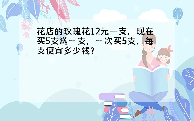 花店的玫瑰花12元一支，现在买5支送一支，一次买5支，每支便宜多少钱？