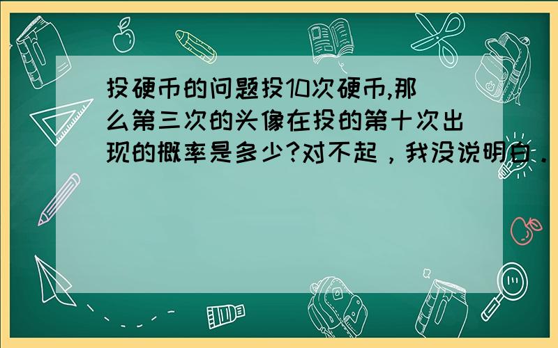 投硬币的问题投10次硬币,那么第三次的头像在投的第十次出现的概率是多少?对不起，我没说明白。前九次出现两次头像第十次出现