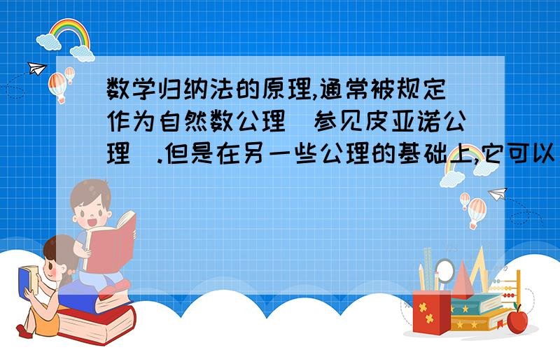 数学归纳法的原理,通常被规定作为自然数公理（参见皮亚诺公理）.但是在另一些公理的基础上,它可以用一些逻辑方法证明.数学归