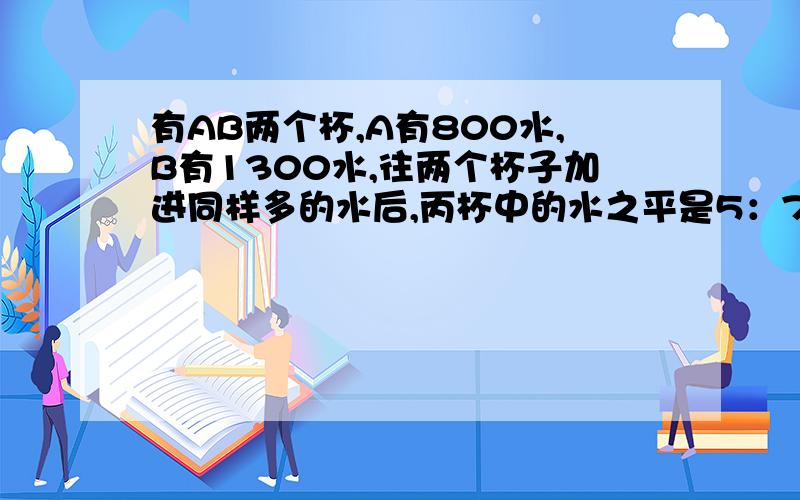 有AB两个杯,A有800水,B有1300水,往两个杯子加进同样多的水后,丙杯中的水之平是5：7,那么两杯中加入