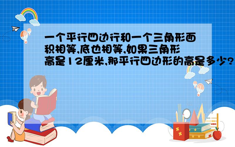 一个平行四边行和一个三角形面积相等,底也相等,如果三角形高是12厘米,那平行四边形的高是多少?