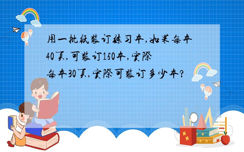 用一批纸装订练习本,如果每本40页,可装订150本,实际每本30页,实际可装订多少本?