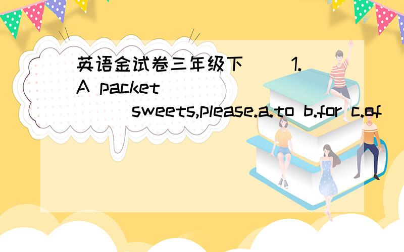 英语金试卷三年级下( ）1.A packet_________sweets,please.a.to b.for c.of