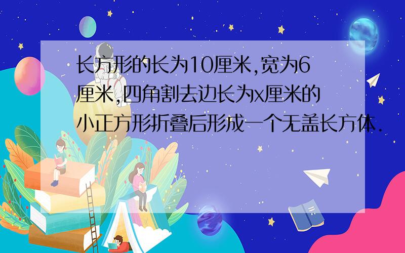 长方形的长为10厘米,宽为6厘米,四角割去边长为x厘米的小正方形折叠后形成一个无盖长方体.