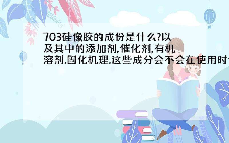 703硅像胶的成份是什么?以及其中的添加剂,催化剂,有机溶剂.固化机理.这些成分会不会在使用时使电线外壳融化或反应（橡胶