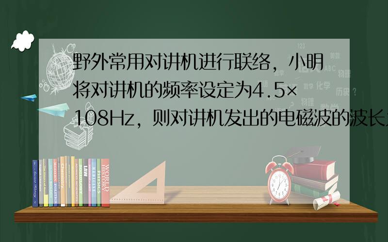 野外常用对讲机进行联络，小明将对讲机的频率设定为4.5×108Hz，则对讲机发出的电磁波的波长为______m；当他和3