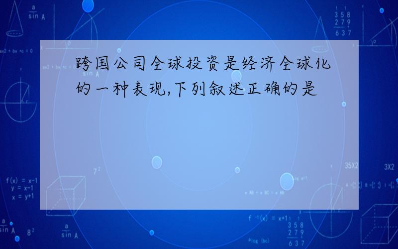 跨国公司全球投资是经济全球化的一种表现,下列叙述正确的是