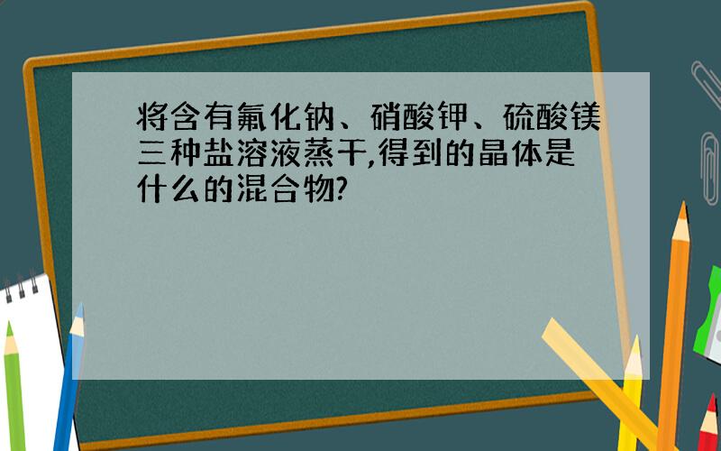 将含有氟化钠、硝酸钾、硫酸镁三种盐溶液蒸干,得到的晶体是什么的混合物?