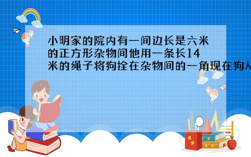 小明家的院内有一间边长是六米的正方形杂物间他用一条长14米的绳子将狗拴在杂物间的一角现在狗从A点出发,