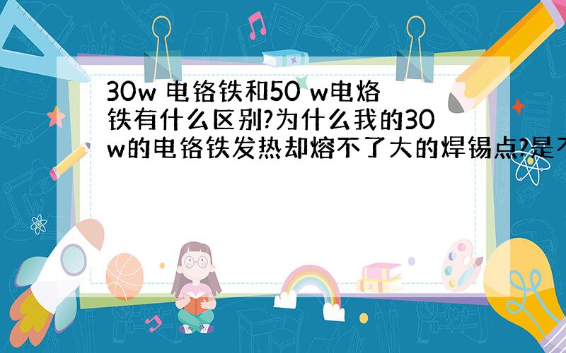 30w 电铬铁和50 w电烙铁有什么区别?为什么我的30w的电铬铁发热却熔不了大的焊锡点?是不是要用50w的?