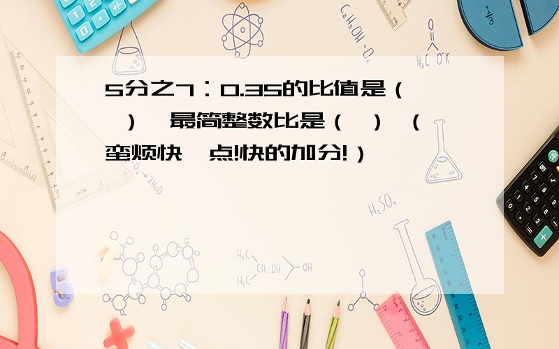 5分之7：0.35的比值是（ ）,最简整数比是（ ） （蛮烦快一点!快的加分!）