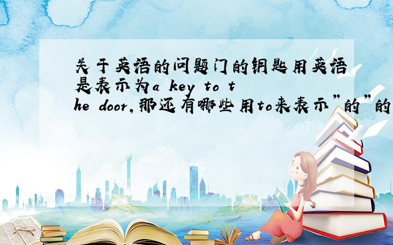 关于英语的问题门的钥匙用英语是表示为a key to the door,那还有哪些用to来表示”的”的词组?