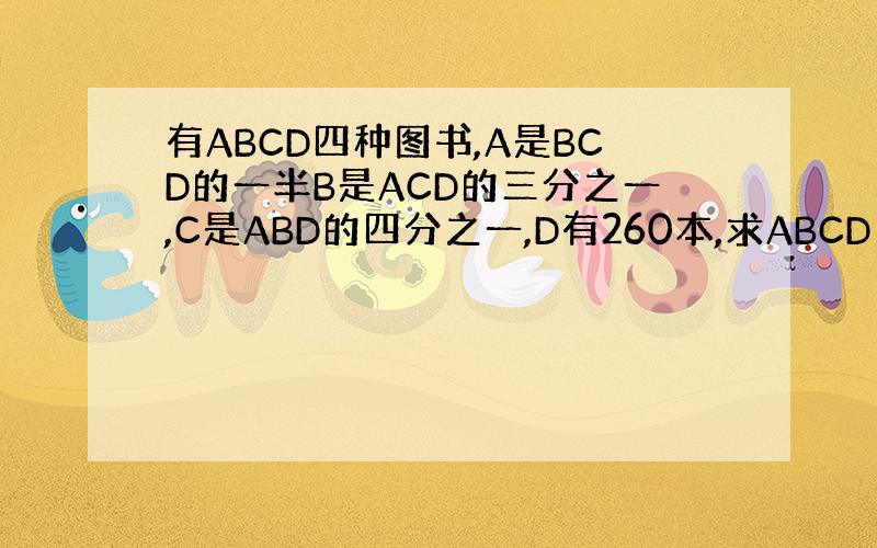 有ABCD四种图书,A是BCD的一半B是ACD的三分之一,C是ABD的四分之一,D有260本,求ABCD