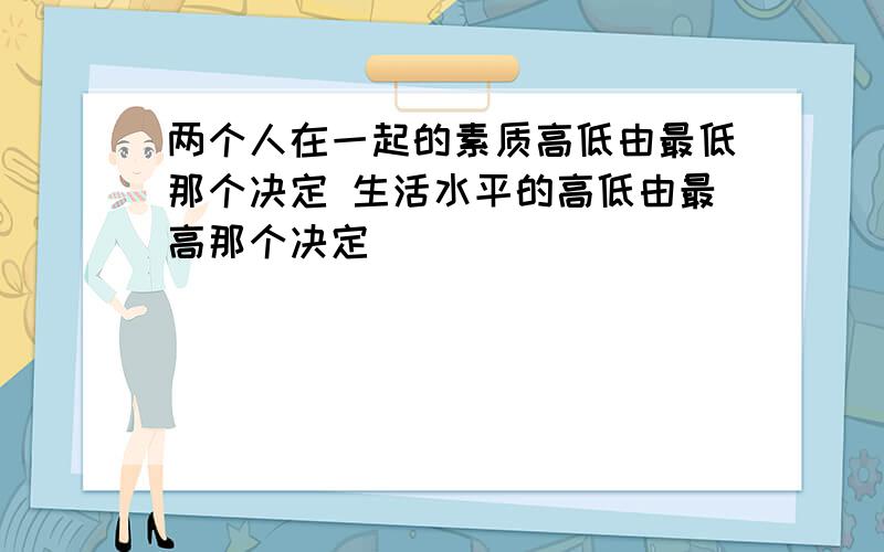 两个人在一起的素质高低由最低那个决定 生活水平的高低由最高那个决定