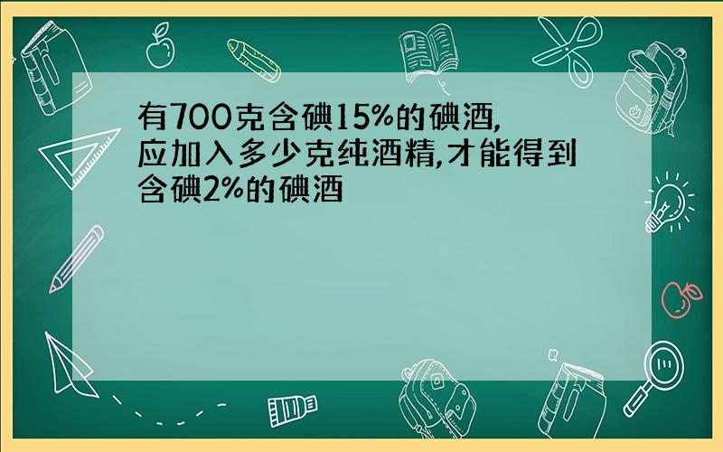 有700克含碘15%的碘酒,应加入多少克纯酒精,才能得到含碘2%的碘酒