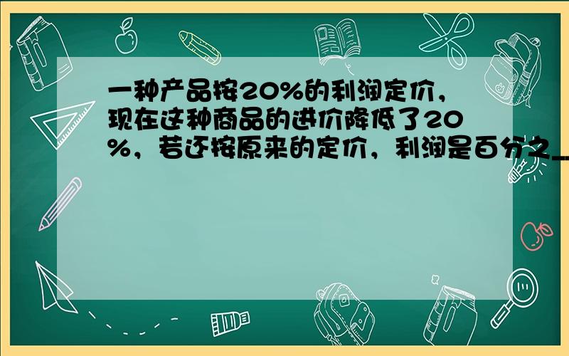 一种产品按20%的利润定价，现在这种商品的进价降低了20%，若还按原来的定价，利润是百分之______．