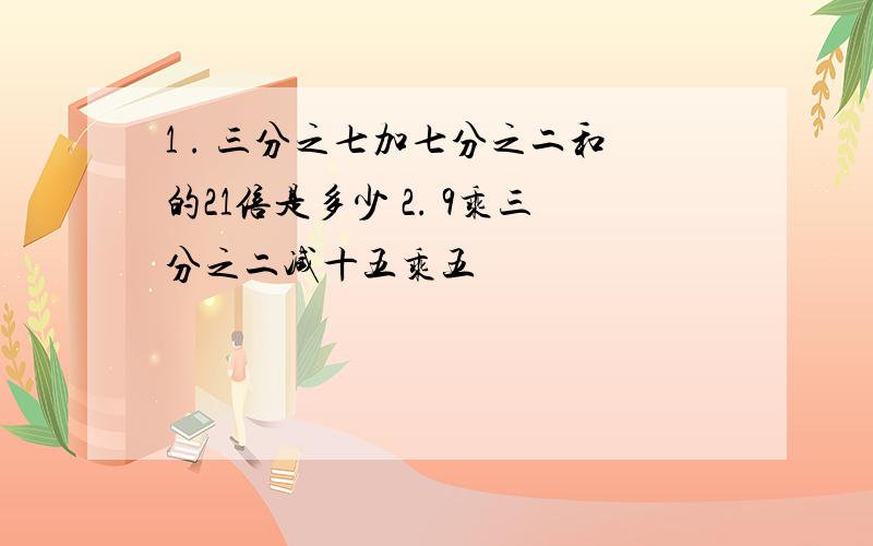 1 . 三分之七加七分之二和的21倍是多少 2. 9乘三分之二减十五乘五