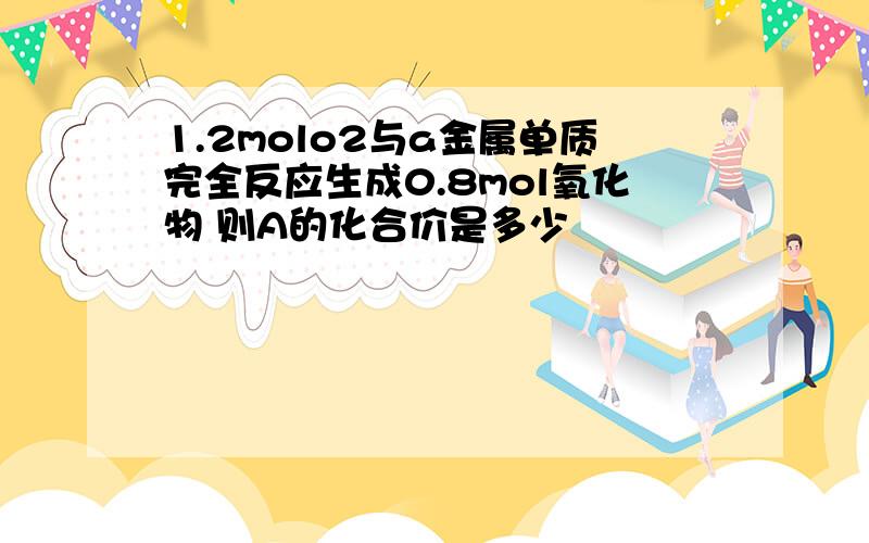 1.2molo2与a金属单质完全反应生成0.8mol氧化物 则A的化合价是多少