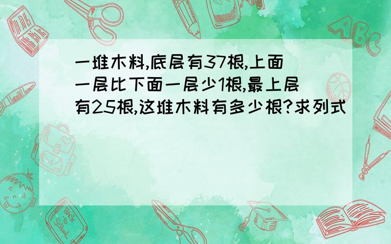 一堆木料,底层有37根,上面一层比下面一层少1根,最上层有25根,这堆木料有多少根?求列式