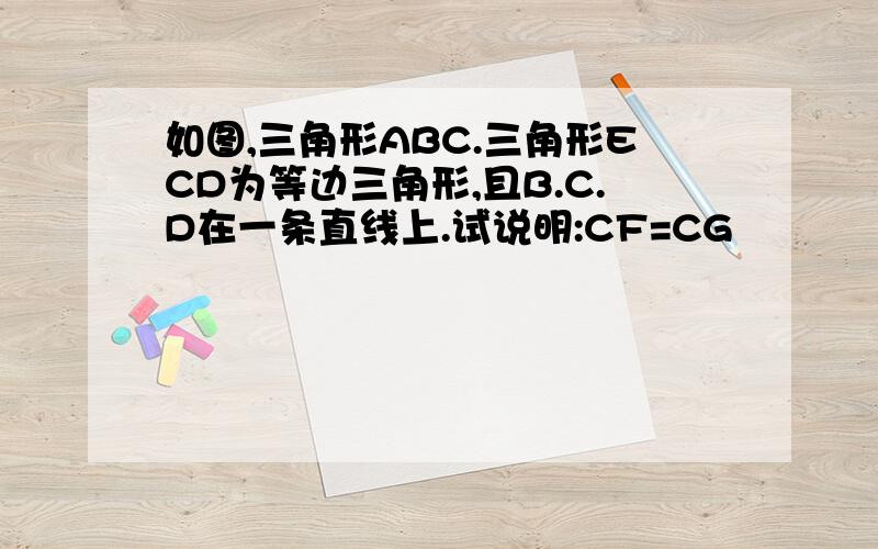 如图,三角形ABC.三角形ECD为等边三角形,且B.C.D在一条直线上.试说明:CF=CG