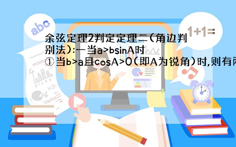 余弦定理2判定定理二(角边判别法):一当a>bsinA时①当b>a且cosA>0(即A为锐角)时,则有两解；②当b>a且