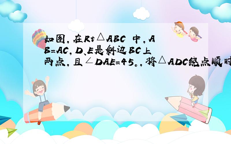 如图，在Rt△ABC 中，AB=AC，D、E是斜边BC上两点，且∠DAE=45°，将△ADC绕点顺时针旋转90°后，得到