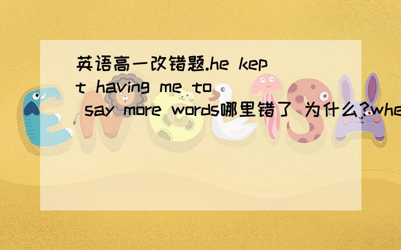 英语高一改错题.he kept having me to say more words哪里错了 为什么?when the