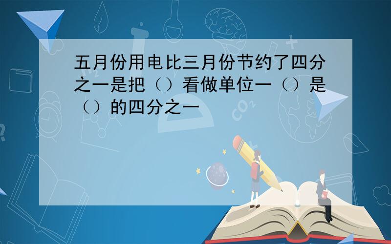 五月份用电比三月份节约了四分之一是把（）看做单位一（）是（）的四分之一