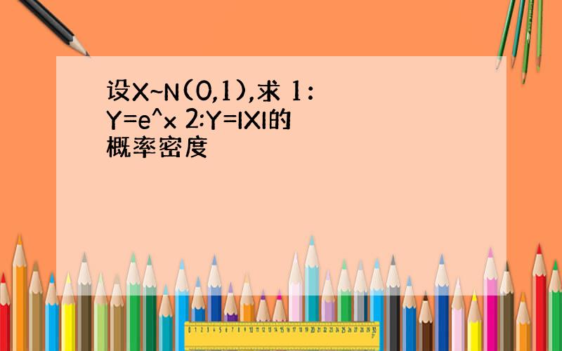 设X~N(0,1),求 1：Y=e^x 2:Y=IXI的概率密度