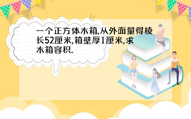 一个正方体木箱,从外面量得棱长52厘米,箱壁厚1厘米,求木箱容积.