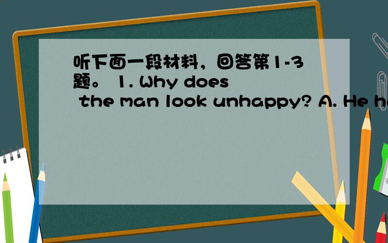 听下面一段材料，回答第1-3题。 1. Why does the man look unhappy? A. He has