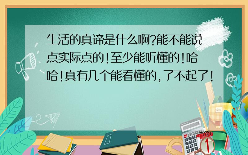 生活的真谛是什么啊?能不能说点实际点的!至少能听懂的!哈哈!真有几个能看懂的,了不起了!