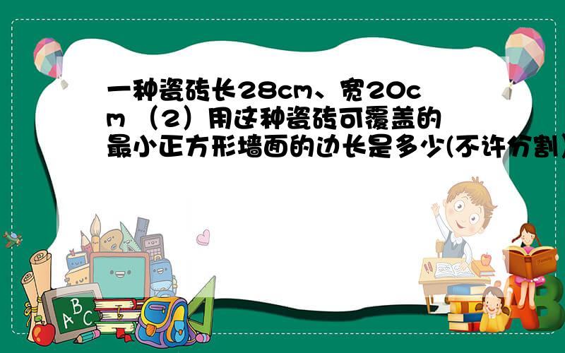 一种瓷砖长28cm、宽20cm （2）用这种瓷砖可覆盖的最小正方形墙面的边长是多少(不许分割）?